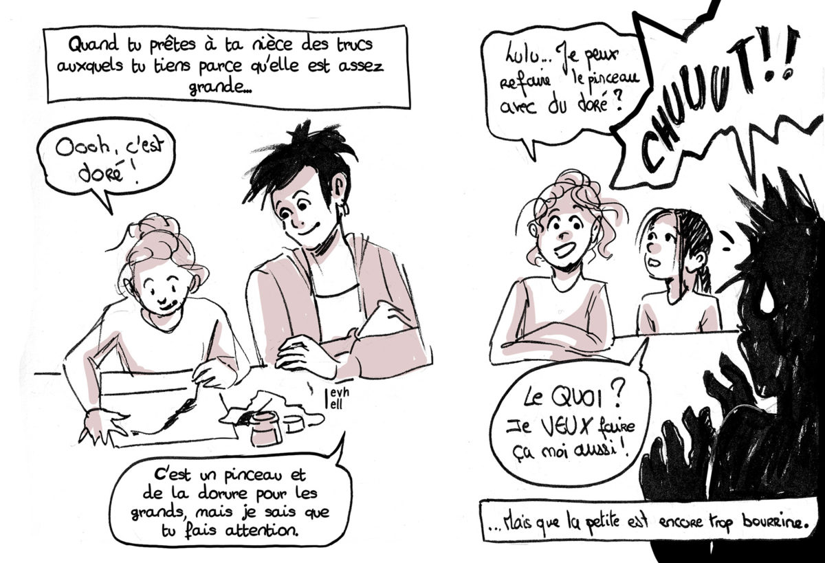 Case 1 : Voix off : "Quand tu prêtes à ta nièce des trucs auxquels tu tiens parce qu'elle est assez grande..." On voit Lucile et sa nièce en train de dessiner. Lucile : "C'est un pinceau et de la dorure pour les grands, mais je sais que tu fais attention." Nièce : "Oooh, c'est doré !". Case 2 : Les deux nièces sont côtés à côte, plus tard. Nièce 1 : "Lulu... Je peux refaire le pinceau avec du doré ?" Lucile : "CHUUUUT" Nièce 2 : "Le QUOI ? Je VEUX faire ça moi aussi !" Voix off : "... Mais que la petite est trop bourrine."